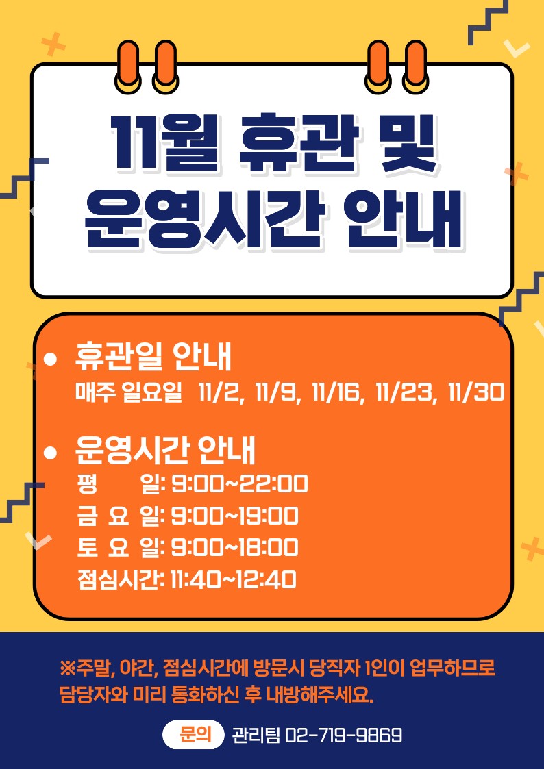 11월 휴관안내 및 운영시간 안내 휴관일 안내 매주 일요일 11/2, 11/9, 11/16, 11/23, 11/30 운영시간 앙내 평일: 9:00~22:00 금요일: 9:00~18:00 토요일: 9:00~18:00 점심시간:11:40~12:40 ※주말, 야간 점심시간에 방문시 당직자 1인이 업무하므로 담당자와 미리 통화하신 후 내방해주세요. 문의 관리팀 02-719-9869